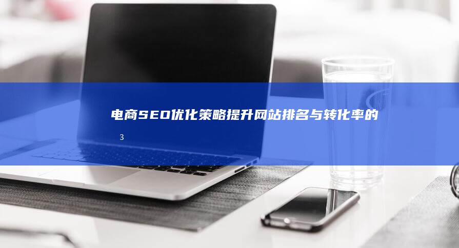 电商SEO优化策略：提升网站排名与转化率的关键步骤